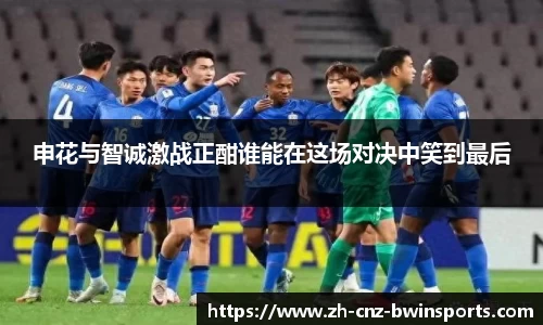 申花与智诚激战正酣谁能在这场对决中笑到最后